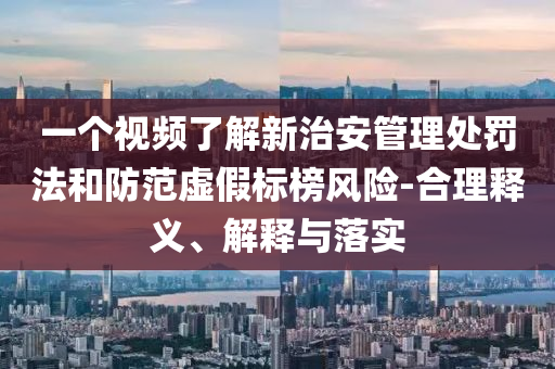 一個視頻了解新治安管理處罰法和防范虛假標榜風險-合理釋義、解釋與落實