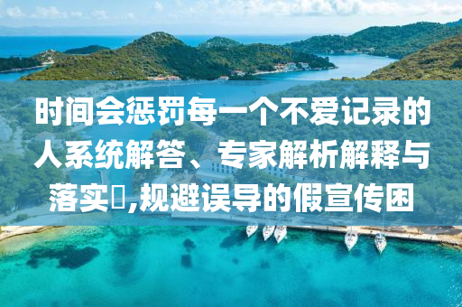 時(shí)間會懲罰每一個(gè)不愛記錄的人系統(tǒng)解答、專家解析解釋與落實(shí)?,規(guī)避誤導(dǎo)的假宣傳困