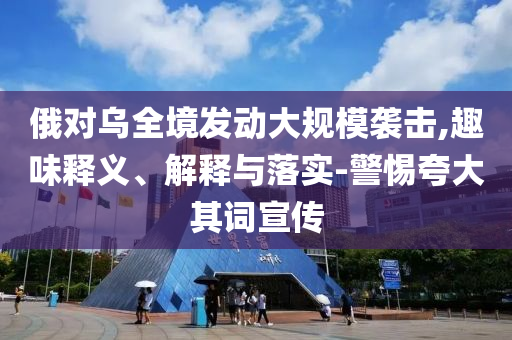 俄對烏全境發(fā)動大規(guī)模襲擊,趣味釋義、解釋與落實(shí)-警惕夸大其詞宣傳