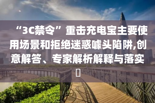 “3C禁令”重?fù)舫潆妼氈饕褂脠鼍昂途芙^迷惑噱頭陷阱,創(chuàng)意解答、專家解析解釋與落實(shí)?
