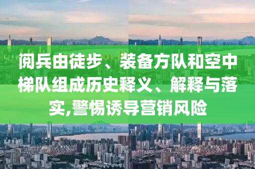 閱兵由徒步、裝備方隊和空中梯隊組成歷史釋義、解釋與落實,警惕誘導營銷風險