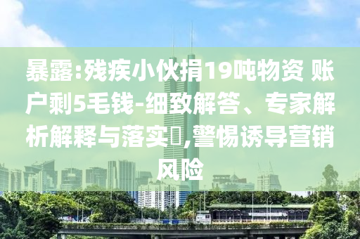 暴露:殘疾小伙捐19噸物資 賬戶剩5毛錢-細致解答、專家解析解釋與落實?,警惕誘導營銷風險