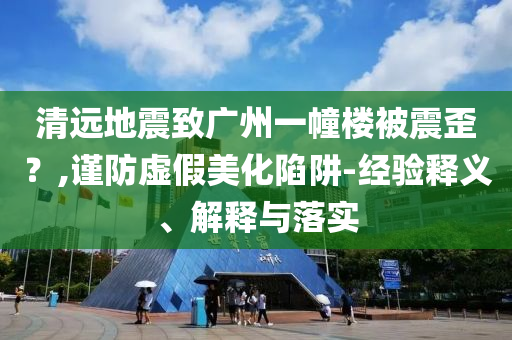 清遠地震致廣州一幢樓被震歪？,謹防虛假美化陷阱-經(jīng)驗釋義、解釋與落實