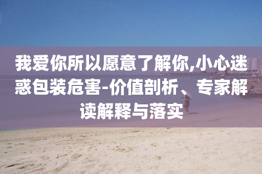 我愛你所以愿意了解你,小心迷惑包裝危害-價(jià)值剖析、專家解讀解釋與落實(shí)