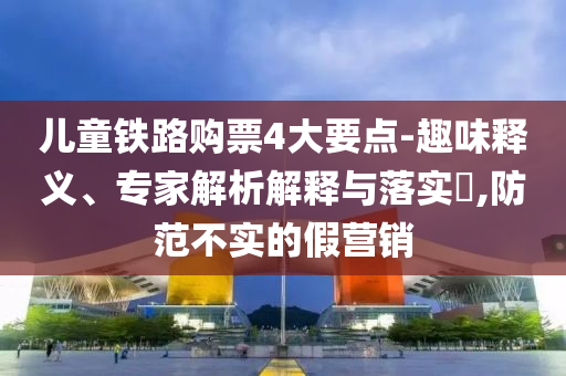 兒童鐵路購票4大要點(diǎn)-趣味釋義、專家解析解釋與落實(shí)?,防范不實(shí)的假營銷