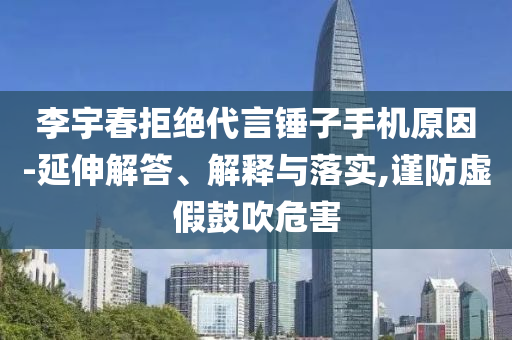 李宇春拒絕代言錘子手機原因-延伸解答、解釋與落實,謹防虛假鼓吹危害