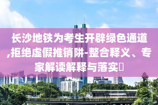 長沙地鐵為考生開辟綠色通道,拒絕虛假推銷阱-整合釋義、專家解讀解釋與落實?