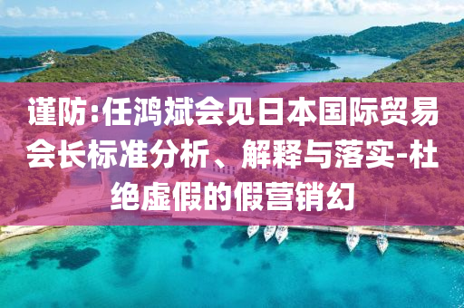 謹防:任鴻斌會見日本國際貿(mào)易會長標準分析、解釋與落實-杜絕虛假的假營銷幻