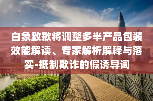 白象致歉將調(diào)整多半產(chǎn)品包裝效能解讀、專家解析解釋與落實(shí)-抵制欺詐的假誘導(dǎo)詞