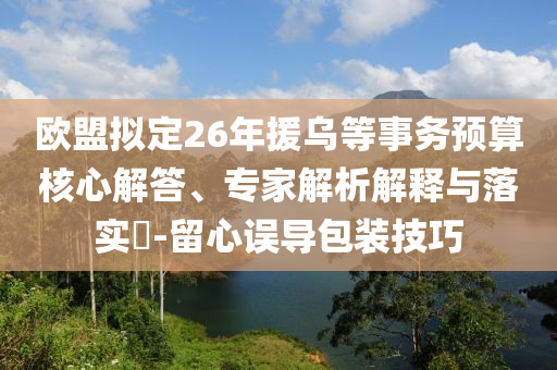 歐盟擬定26年援烏等事務(wù)預(yù)算核心解答、專家解析解釋與落實(shí)?-留心誤導(dǎo)包裝技巧