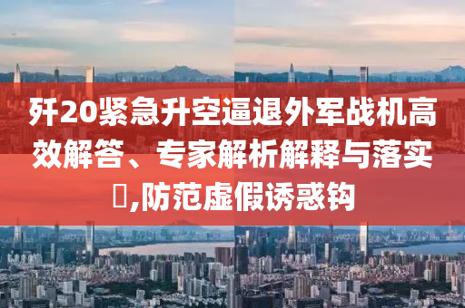 殲20緊急升空逼退外軍戰(zhàn)機高效解答、專家解析解釋與落實?,防范虛假誘惑鉤