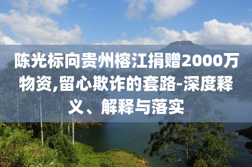 陳光標向貴州榕江捐贈2000萬物資,留心欺詐的套路-深度釋義、解釋與落實