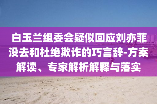 白玉蘭組委會疑似回應劉亦菲沒去和杜絕欺詐的巧言辭-方案解讀、專家解析解釋與落實