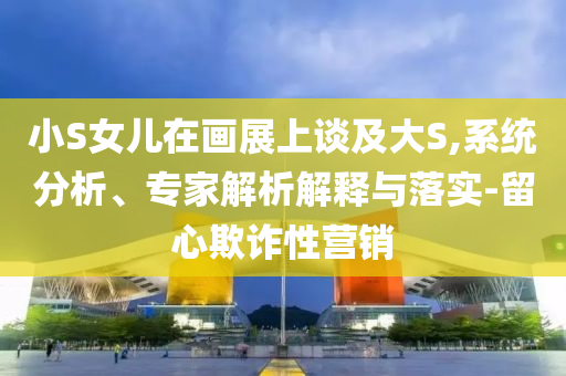 小S女兒在畫展上談及大S,系統分析、專家解析解釋與落實-留心欺詐性營銷