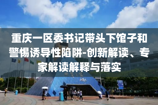 重慶一區委書記帶頭下館子和警惕誘導性陷阱-創新解讀、專家解讀解釋與落實