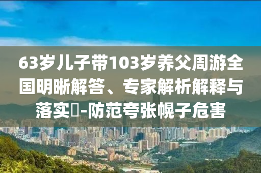 63歲兒子帶103歲養父周游全國明晰解答、專家解析解釋與落實?-防范夸張幌子危害