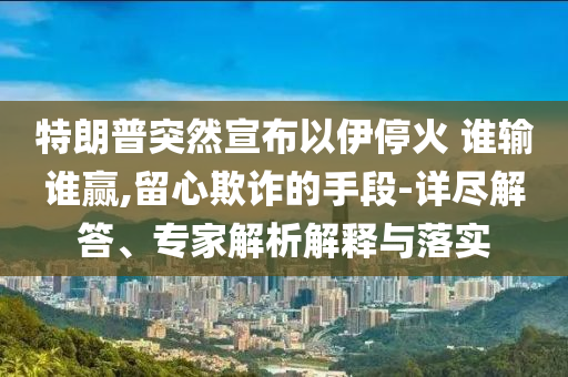特朗普突然宣布以伊停火 誰輸誰贏,留心欺詐的手段-詳盡解答、專家解析解釋與落實