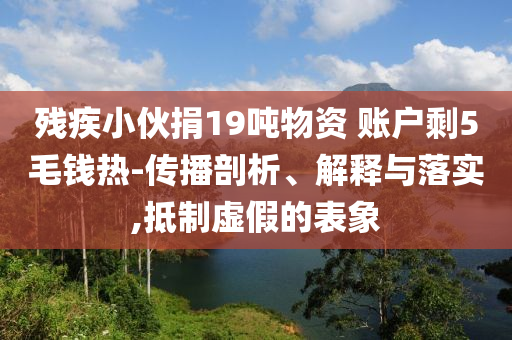 殘疾小伙捐19噸物資 賬戶剩5毛錢熱-傳播剖析、解釋與落實,抵制虛假的表象