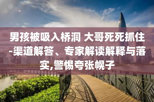 男孩被吸入橋洞 大哥死死抓住-渠道解答、專家解讀解釋與落實,警惕夸張幌子