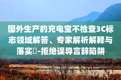 國外生產的充電寶不檢查3C標志領域解答、專家解析解釋與落實?-拒絕誤導言辭陷阱