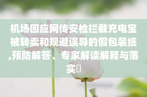 機場回應網傳安檢攔截充電寶被轉賣和規避誤導的假包裝紙,預防解答、專家解讀解釋與落實?