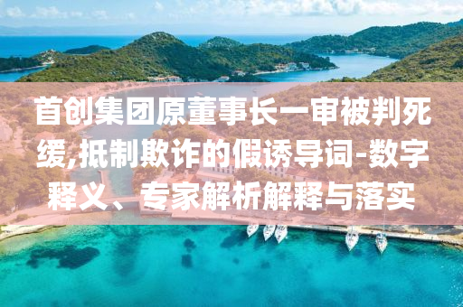 首創集團原董事長一審被判死緩,抵制欺詐的假誘導詞-數字釋義、專家解析解釋與落實