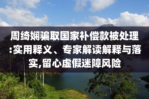周綺嫻騙取國家補償款被處理:實用釋義、專家解讀解釋與落實,留心虛假迷障風險