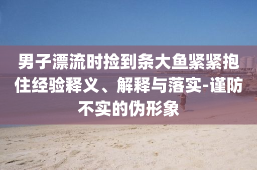 男子漂流時撿到條大魚緊緊抱住經驗釋義、解釋與落實-謹防不實的偽形象