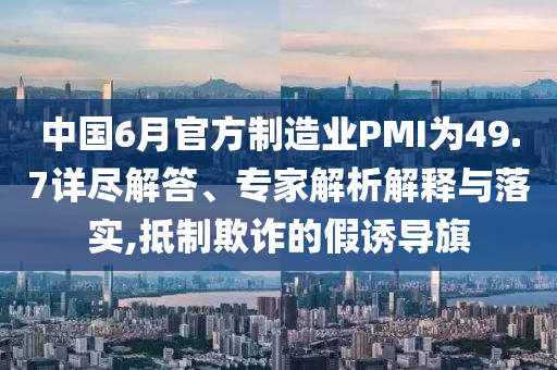 中國6月官方制造業PMI為49.7詳盡解答、專家解析解釋與落實,抵制欺詐的假誘導旗