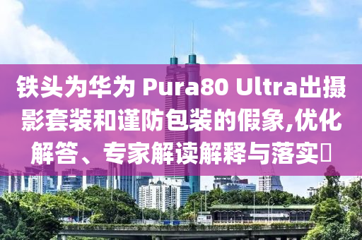 鐵頭為華為 Pura80 Ultra出攝影套裝和謹(jǐn)防包裝的假象,優(yōu)化解答、專(zhuān)家解讀解釋與落實(shí)?