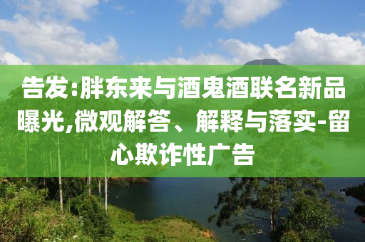 告發(fā):胖東來(lái)與酒鬼酒聯(lián)名新品曝光,微觀解答、解釋與落實(shí)-留心欺詐性廣告