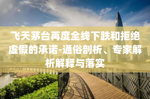 飛天茅臺(tái)再度全線下跌和拒絕虛假的承諾-通俗剖析、專(zhuān)家解析解釋與落實(shí)