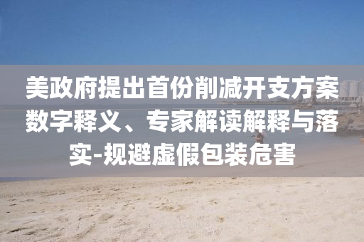 美政府提出首份削減開(kāi)支方案數(shù)字釋義、專(zhuān)家解讀解釋與落實(shí)-規(guī)避虛假包裝危害