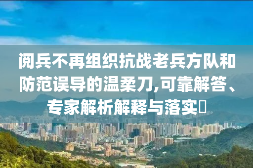 閱兵不再組織抗戰(zhàn)老兵方隊(duì)和防范誤導(dǎo)的溫柔刀,可靠解答、專家解析解釋與落實(shí)?