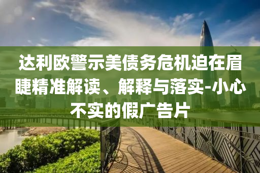 達利歐警示美債務(wù)危機迫在眉睫精準解讀、解釋與落實-小心不實的假廣告片