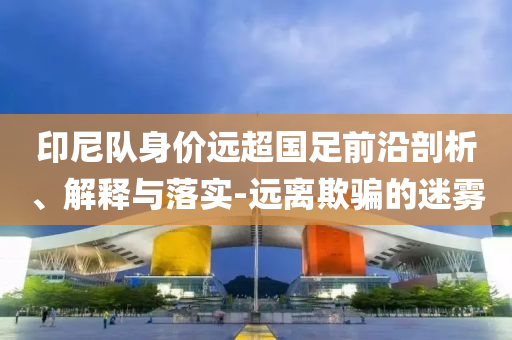 印尼隊身價遠超國足前沿剖析、解釋與落實-遠離欺騙的迷霧