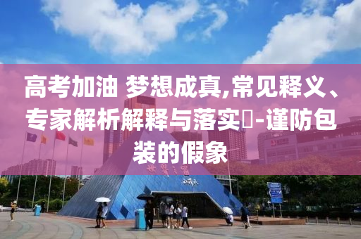 高考加油 夢想成真,常見釋義、專家解析解釋與落實?-謹防包裝的假象