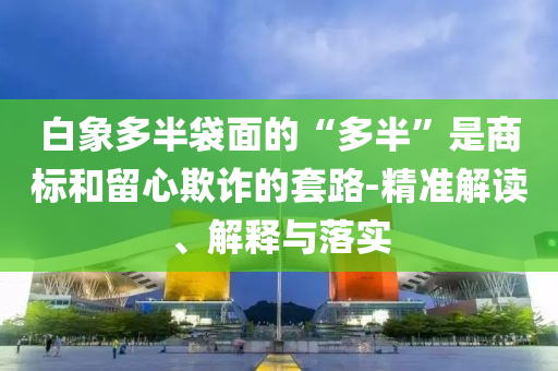 白象多半袋面的“多半”是商標和留心欺詐的套路-精準解讀、解釋與落實