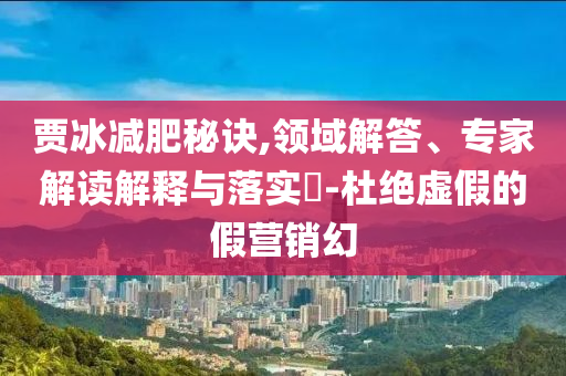 賈冰減肥秘訣,領(lǐng)域解答、專家解讀解釋與落實?-杜絕虛假的假營銷幻