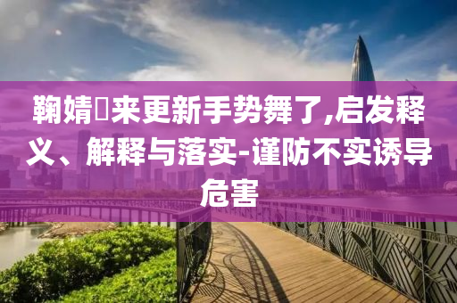 鞠婧祎來更新手勢(shì)舞了,啟發(fā)釋義、解釋與落實(shí)-謹(jǐn)防不實(shí)誘導(dǎo)危害