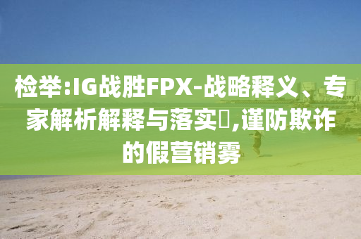 檢舉:IG戰(zhàn)勝FPX-戰(zhàn)略釋義、專家解析解釋與落實(shí)?,謹(jǐn)防欺詐的假營銷霧