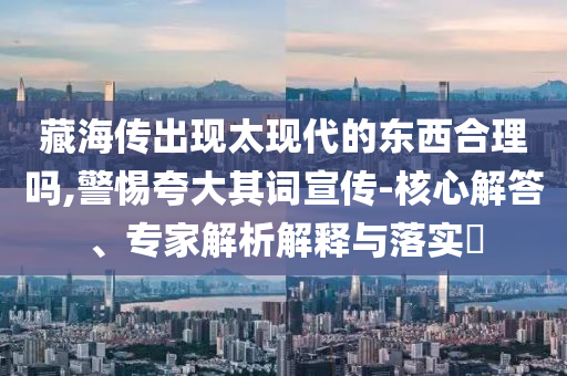 藏海傳出現(xiàn)太現(xiàn)代的東西合理嗎,警惕夸大其詞宣傳-核心解答、專家解析解釋與落實(shí)?