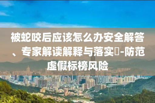 被蛇咬后應該怎么辦安全解答、專家解讀解釋與落實?-防范虛假標榜風險