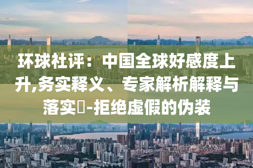 環(huán)球社評(píng)：中國全球好感度上升,務(wù)實(shí)釋義、專家解析解釋與落實(shí)?-拒絕虛假的偽裝