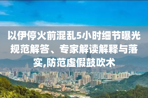 以伊?；鹎盎靵y5小時細節曝光規范解答、專家解讀解釋與落實,防范虛假鼓吹術