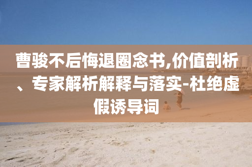 曹駿不后悔退圈念書,價值剖析、專家解析解釋與落實-杜絕虛假誘導詞