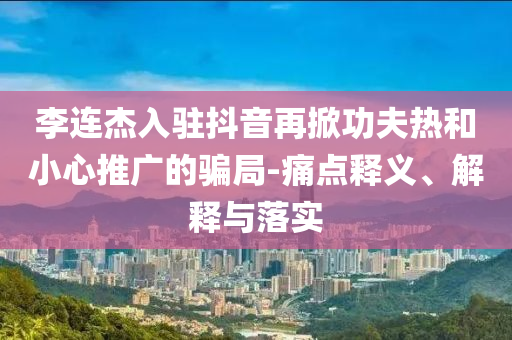 李連杰入駐抖音再掀功夫熱和小心推廣的騙局-痛點(diǎn)釋義、解釋與落實(shí)