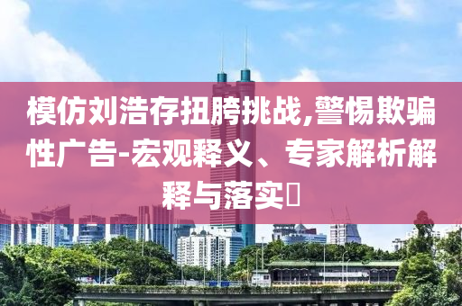 模仿劉浩存扭胯挑戰,警惕欺騙性廣告-宏觀釋義、專家解析解釋與落實?