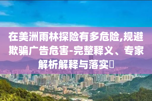 在美洲雨林探險有多危險,規避欺騙廣告危害-完整釋義、專家解析解釋與落實?