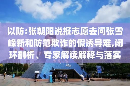 以防:張朝陽說報志愿去問張雪峰新和防范欺詐的假誘導難,閉環剖析、專家解讀解釋與落實